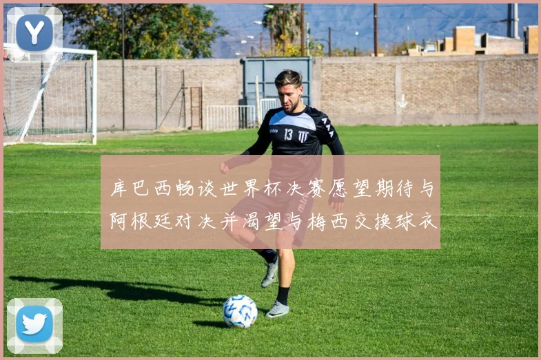 库巴西畅谈世界杯决赛愿望期待与阿根廷对决并渴望与梅西交换球衣