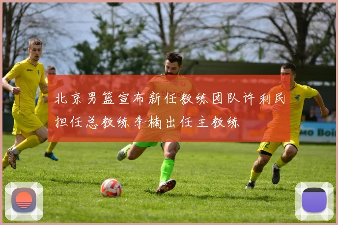 北京男篮宣布新任教练团队许利民担任总教练李楠出任主教练