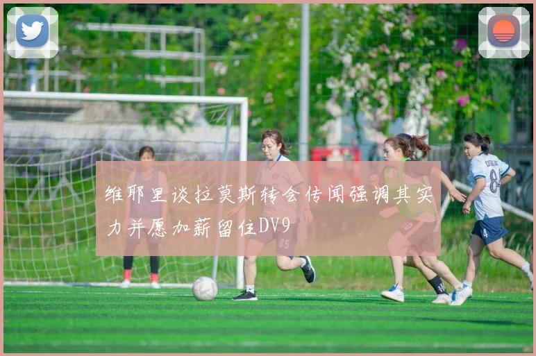 维耶里谈拉莫斯转会传闻强调其实力并愿加薪留住DV9