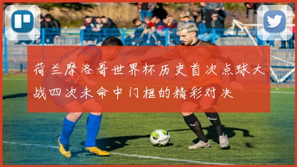 荷兰摩洛哥世界杯历史首次点球大战四次未命中门框的精彩对决