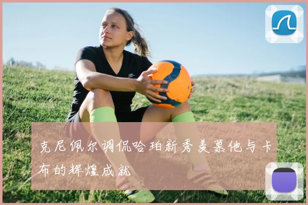 克尼佩尔调侃哈珀新秀羡慕他与卡布的辉煌成就
