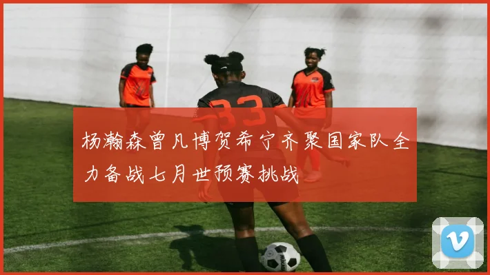 杨瀚森曾凡博贺希宁齐聚国家队全力备战七月世预赛挑战