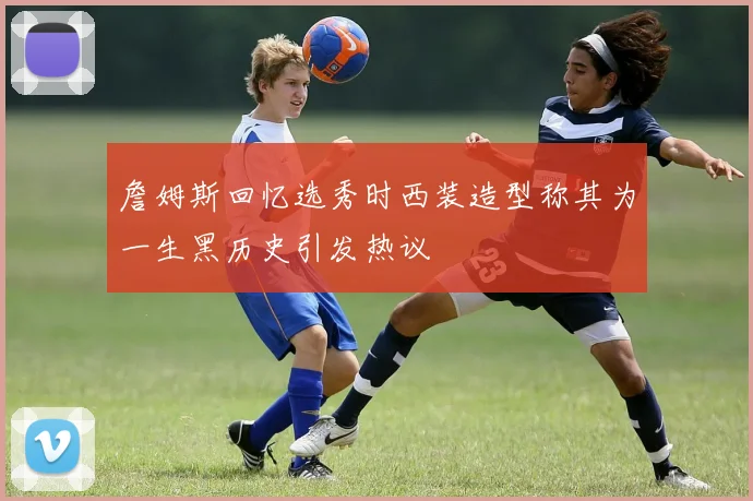 詹姆斯回忆选秀时西装造型称其为一生黑历史引发热议