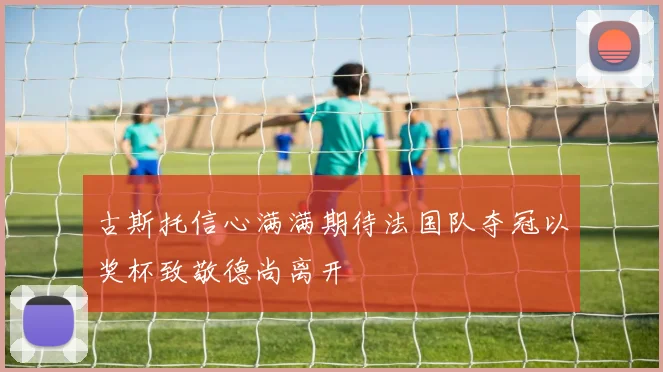 古斯托信心满满期待法国队夺冠以奖杯致敬德尚离开
