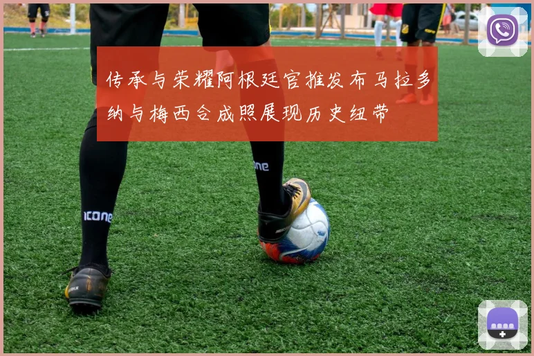 传承与荣耀阿根廷官推发布马拉多纳与梅西合成照展现历史纽带