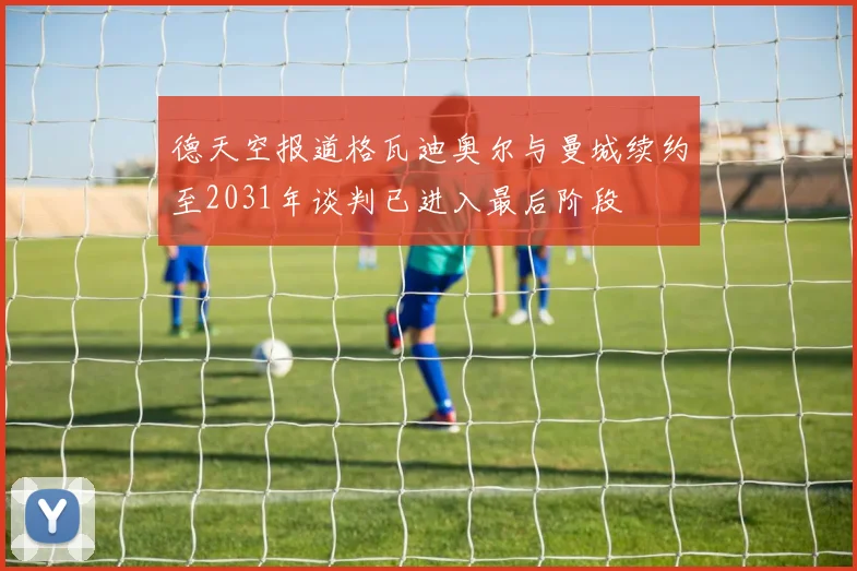 德天空报道格瓦迪奥尔与曼城续约至2031年谈判已进入最后阶段