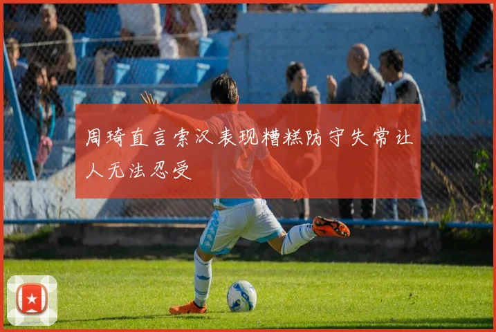 周琦直言索汉表现糟糕防守失常让人无法忍受
