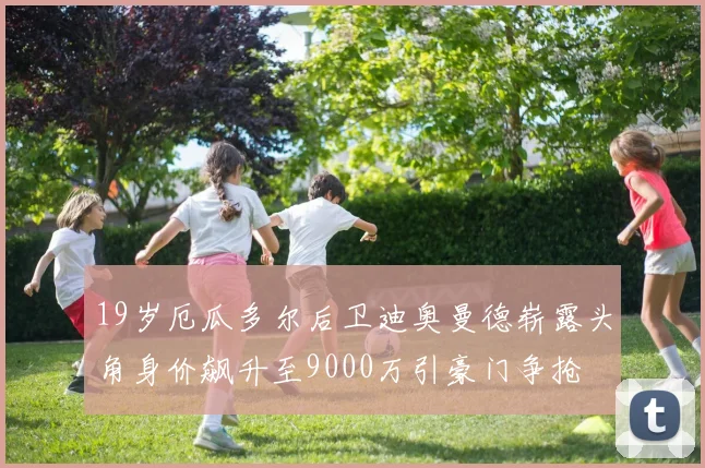 19岁厄瓜多尔后卫迪奥曼德崭露头角身价飙升至9000万引豪门争抢