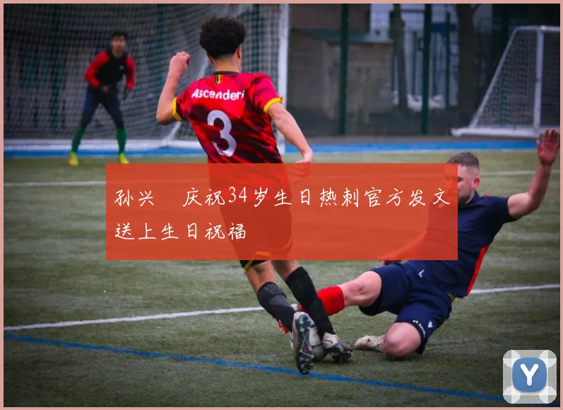 孙兴慜庆祝34岁生日热刺官方发文送上生日祝福