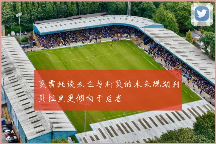 莫雷托谈米兰与科莫的未来规划利贝拉里更倾向于后者
