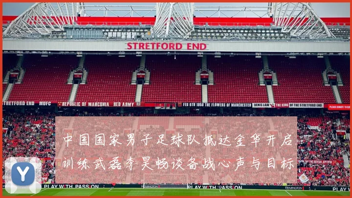 中国国家男子足球队抵达金华开启训练武磊李昊畅谈备战心声与目标