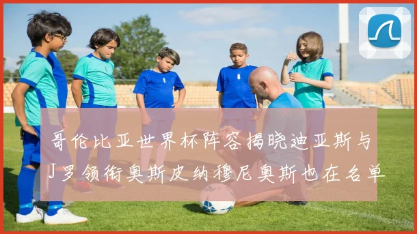 哥伦比亚世界杯阵容揭晓迪亚斯与J罗领衔奥斯皮纳穆尼奥斯也在名单中
