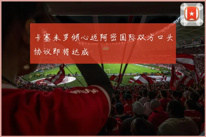 卡塞米罗倾心迈阿密国际双方口头协议即将达成