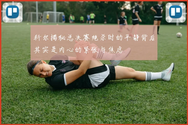 科尔揭秘总决赛绝杀时的平静背后其实是内心的紧张与焦虑