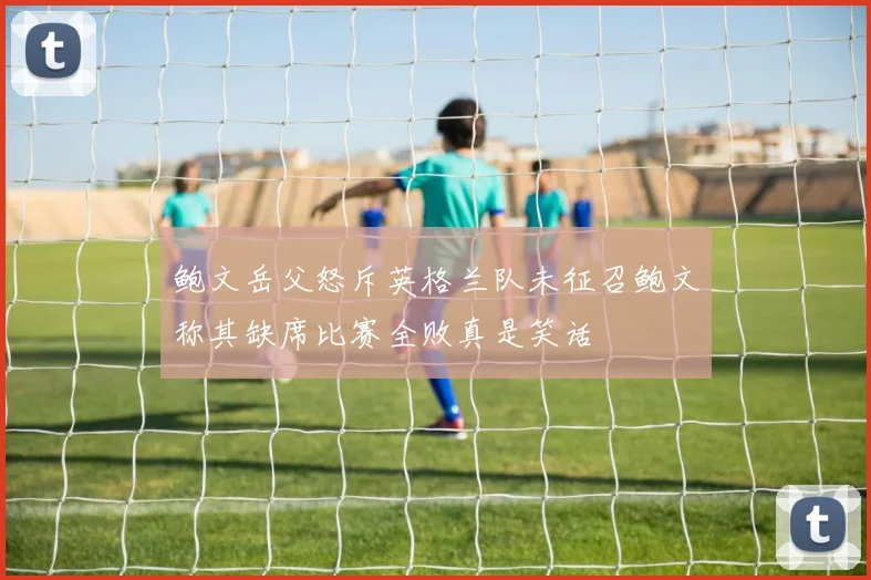 鲍文岳父怒斥英格兰队未征召鲍文称其缺席比赛全败真是笑话