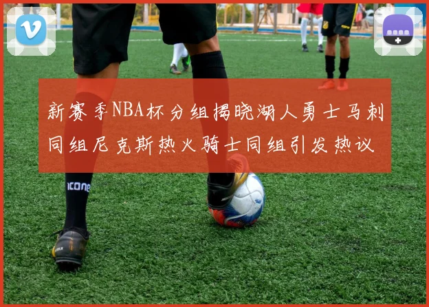 新赛季NBA杯分组揭晓湖人勇士马刺同组尼克斯热火骑士同组引发热议